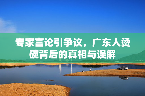 专家言论引争议，广东人烫碗背后的真相与误解