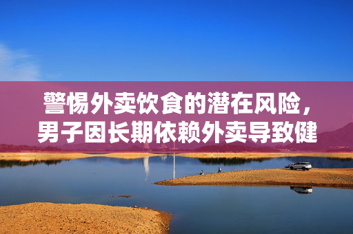 警惕外卖饮食的潜在风险，男子因长期依赖外卖导致健康受损需终身服药的警示