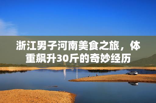 浙江男子河南美食之旅，体重飙升30斤的奇妙经历