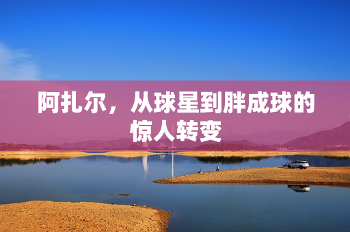 阿扎尔，从球星到胖成球的惊人转变
