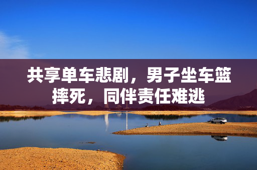 共享单车悲剧，男子坐车篮摔死，同伴责任难逃