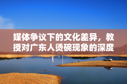 媒体争议下的文化差异，教授对广东人烫碗现象的深度解析
