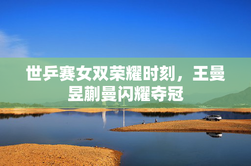世乒赛女双荣耀时刻，王曼昱蒯曼闪耀夺冠