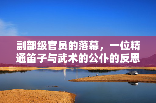 副部级官员的落幕，一位精通笛子与武术的公仆的反思与教训