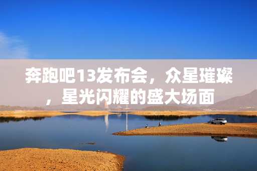 奔跑吧13发布会，众星璀璨，星光闪耀的盛大场面
