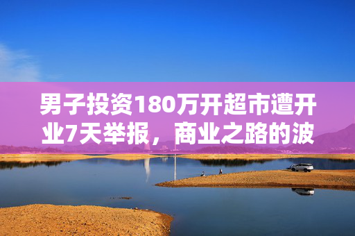 男子投资180万开超市遭开业7天举报，商业之路的波折与反思
