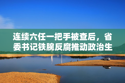 连续六任一把手被查后，省委书记铁腕反腐推动政治生态净化新要求