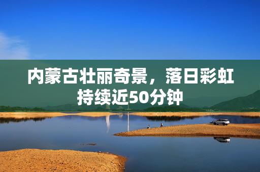 内蒙古壮丽奇景，落日彩虹持续近50分钟