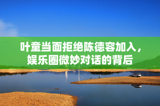叶童当面拒绝陈德容加入，娱乐圈微妙对话的背后