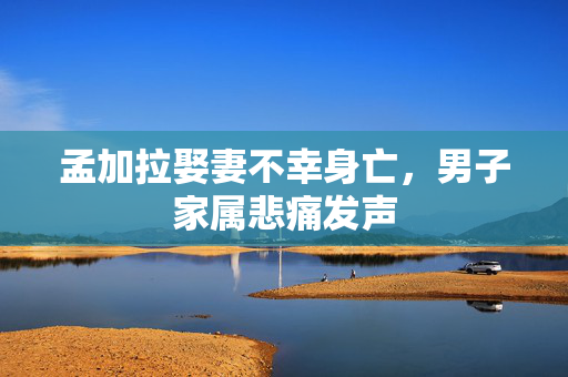 孟加拉娶妻不幸身亡，男子家属悲痛发声