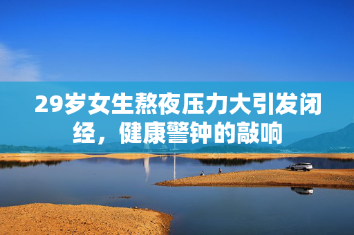 29岁女生熬夜压力大引发闭经，健康警钟的敲响