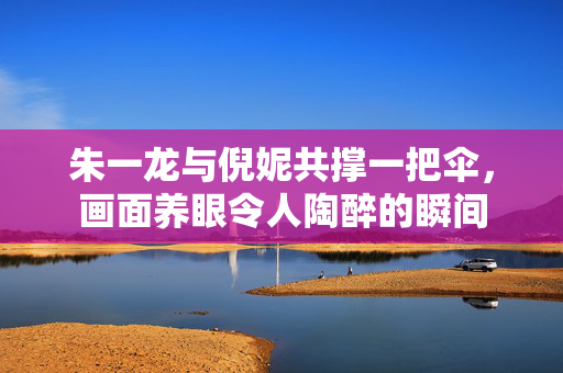 朱一龙与倪妮共撑一把伞，画面养眼令人陶醉的瞬间
