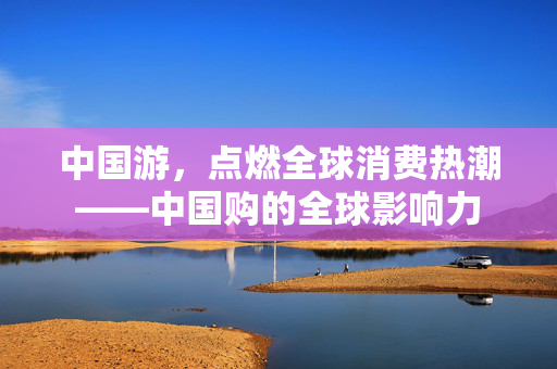 中国游，点燃全球消费热潮——中国购的全球影响力