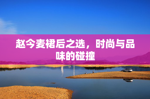 赵今麦裙后之选，时尚与品味的碰撞