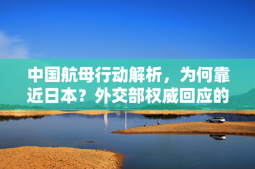 中国航母行动解析，为何靠近日本？外交部权威回应的标题