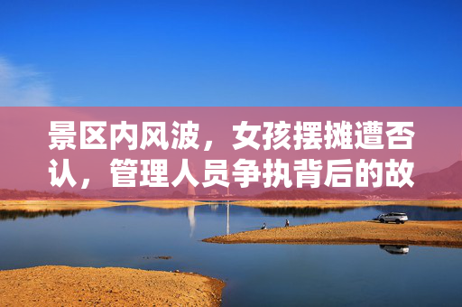 景区内风波，女孩摆摊遭否认，管理人员争执背后的故事