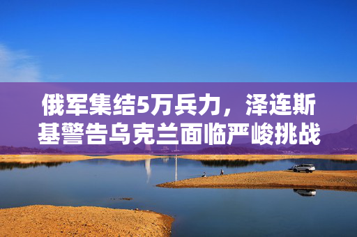 俄军集结5万兵力，泽连斯基警告乌克兰面临严峻挑战