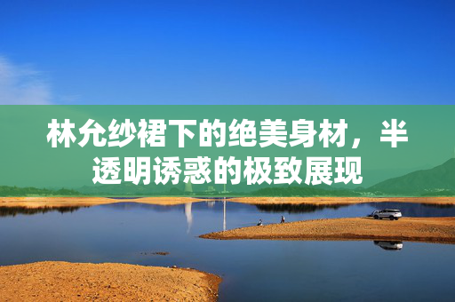 林允纱裙下的绝美身材，半透明诱惑的极致展现
