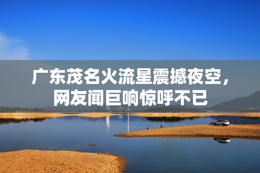 广东茂名火流星震撼夜空，网友闻巨响惊呼不已