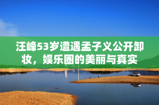 汪峰53岁遭遇孟子义公开卸妆，娱乐圈的美丽与真实