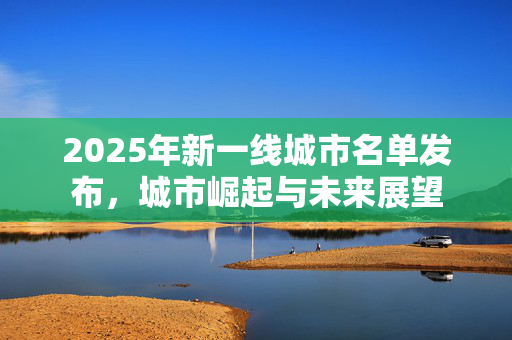 2025年新一线城市名单发布，城市崛起与未来展望