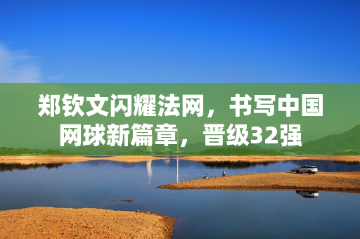 郑钦文闪耀法网，书写中国网球新篇章，晋级32强