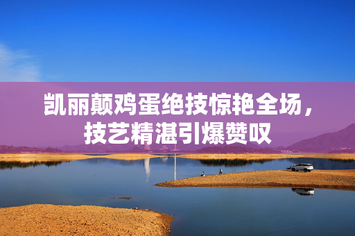 凯丽颠鸡蛋绝技惊艳全场，技艺精湛引爆赞叹