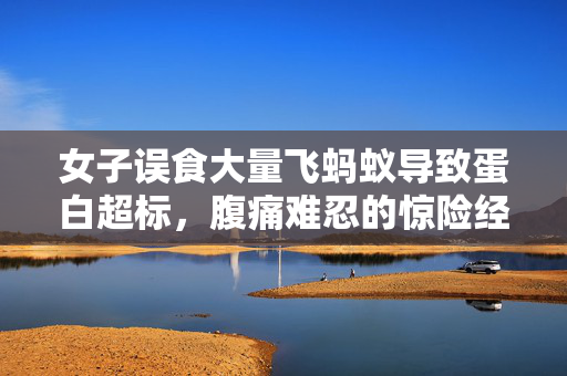 女子误食大量飞蚂蚁导致蛋白超标，腹痛难忍的惊险经历