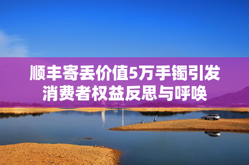 顺丰寄丢价值5万手镯引发消费者权益反思与呼唤