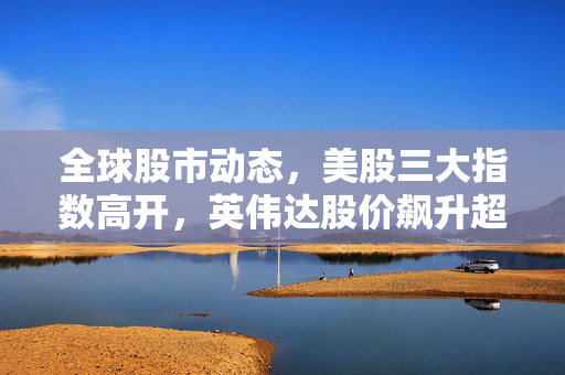 全球股市动态，美股三大指数高开，英伟达股价飙升超5%