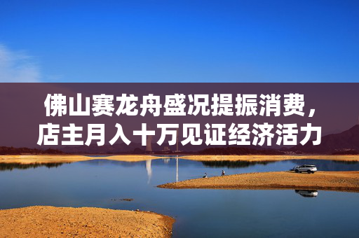 佛山赛龙舟盛况提振消费，店主月入十万见证经济活力之魅力绽放