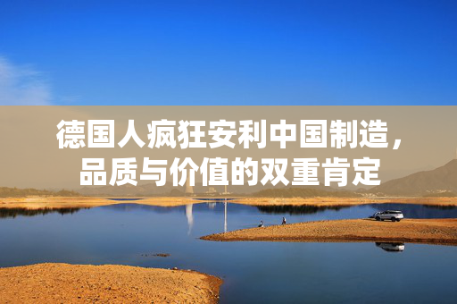 德国人疯狂安利中国制造，品质与价值的双重肯定