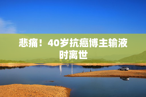 悲痛！40岁抗癌博主输液时离世