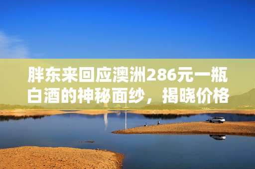 胖东来回应澳洲286元一瓶白酒的神秘面纱，揭晓价格背后的故事
