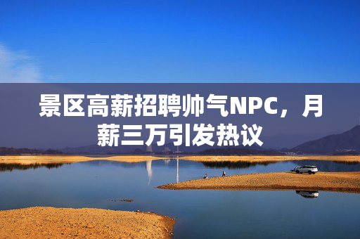 景区高薪招聘帅气NPC，月薪三万引发热议