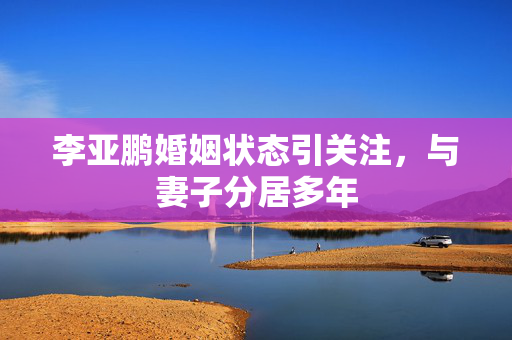 李亚鹏婚姻状态引关注，与妻子分居多年
