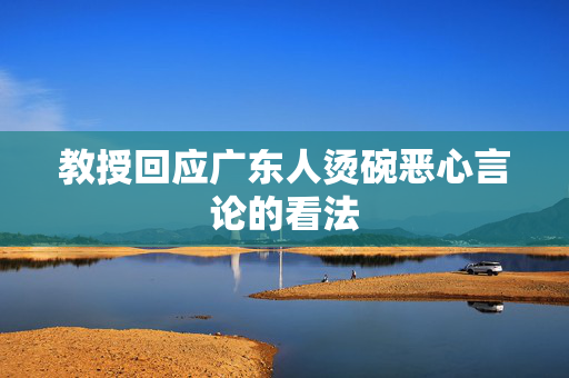 教授回应广东人烫碗恶心言论的看法