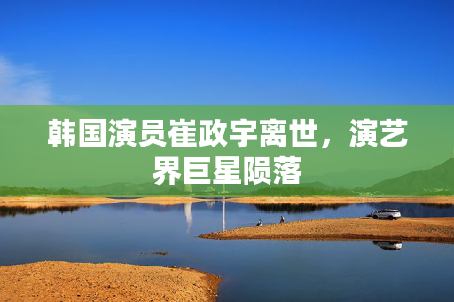 韩国演员崔政宇离世，演艺界巨星陨落