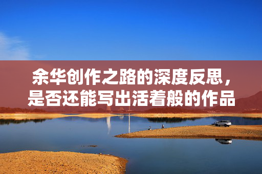 余华创作之路的深度反思，是否还能写出活着般的作品？