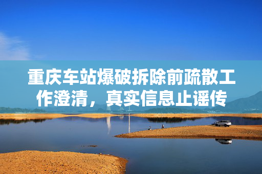 重庆车站爆破拆除前疏散工作澄清，真实信息止谣传