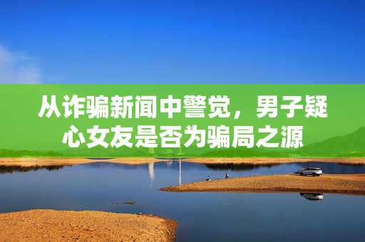 从诈骗新闻中警觉，男子疑心女友是否为骗局之源