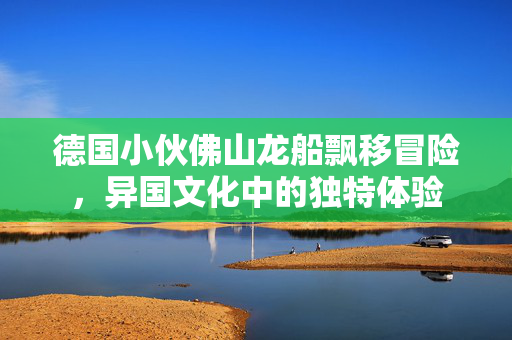 德国小伙佛山龙船飘移冒险，异国文化中的独特体验