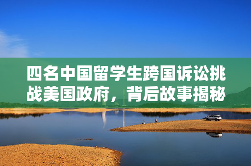 四名中国留学生跨国诉讼挑战美国政府，背后故事揭秘
