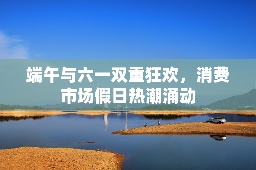 端午与六一双重狂欢，消费市场假日热潮涌动