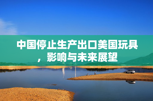 中国停止生产出口美国玩具，影响与未来展望