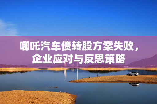 哪吒汽车债转股方案失败，企业应对与反思策略