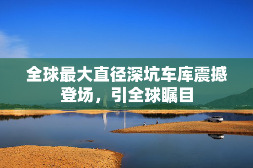 全球最大直径深坑车库震撼登场，引全球瞩目