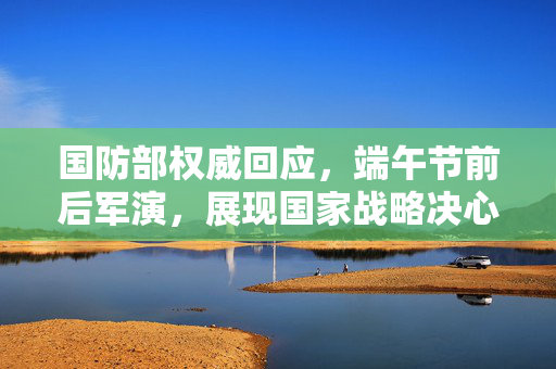 国防部权威回应，端午节前后军演，展现国家战略决心
