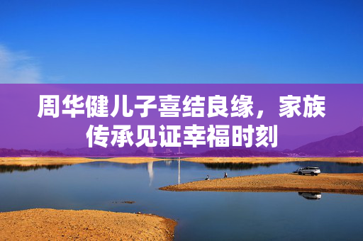周华健儿子喜结良缘，家族传承见证幸福时刻