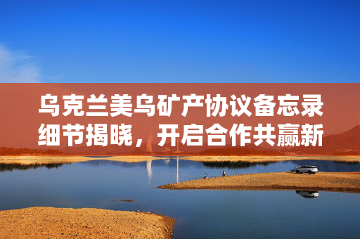 乌克兰美乌矿产协议备忘录细节揭晓，开启合作共赢新篇章